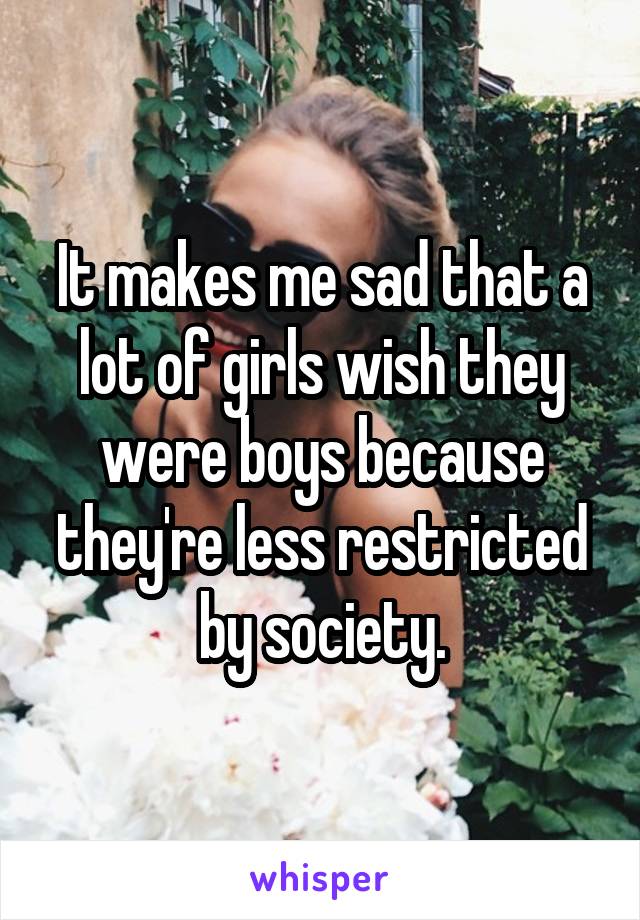 It makes me sad that a lot of girls wish they were boys because they're less restricted by society.