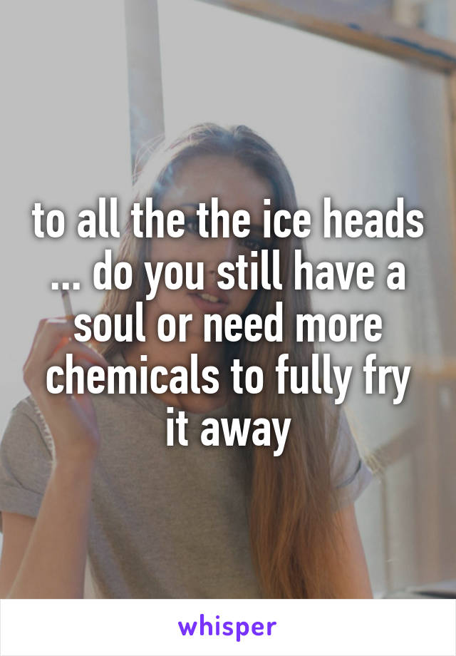 to all the the ice heads ... do you still have a soul or need more chemicals to fully fry it away