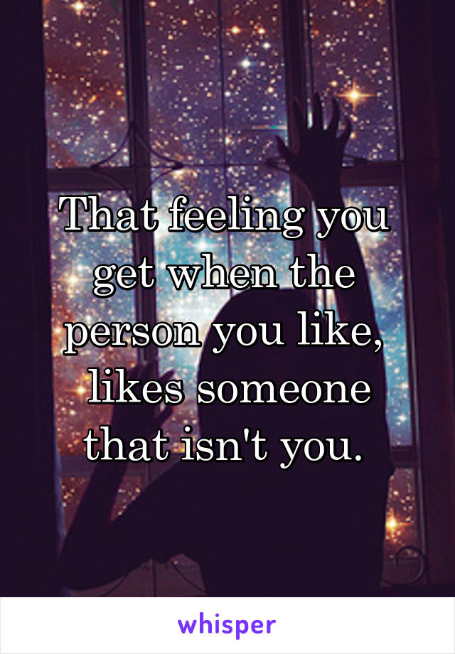 That feeling you 
get when the 
person you like, 
likes someone that isn't you. 