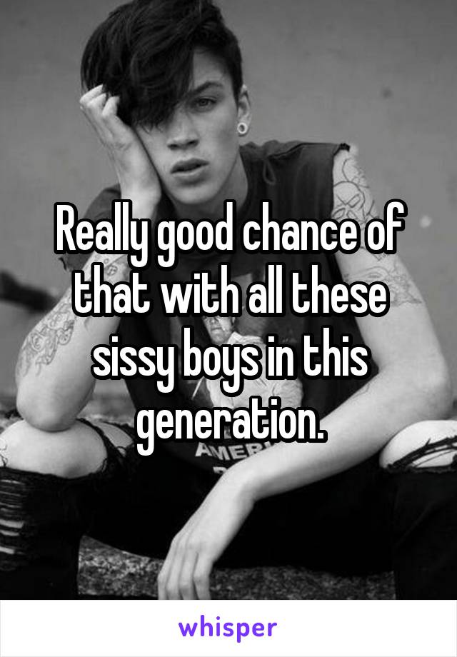 Really good chance of that with all these sissy boys in this generation.