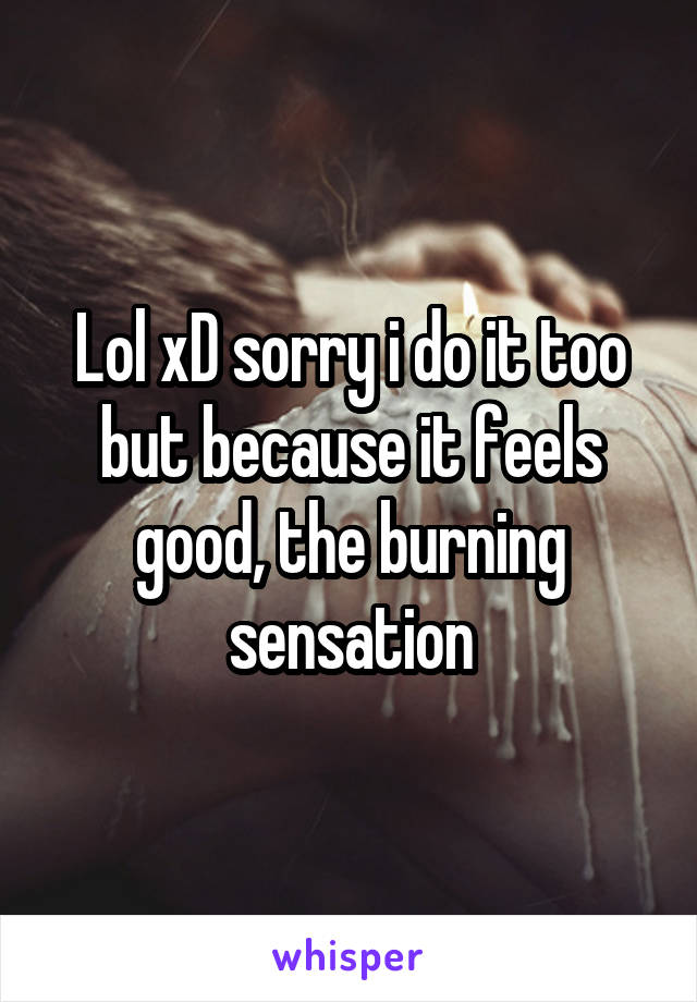 Lol xD sorry i do it too but because it feels good, the burning sensation