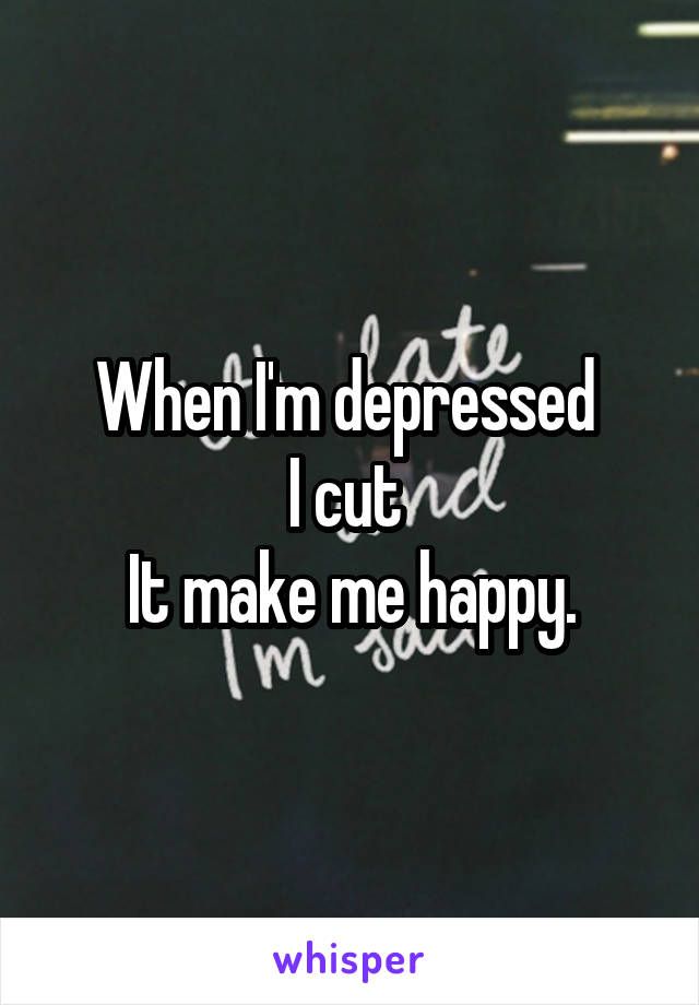 When I'm depressed 
I cut 
It make me happy.