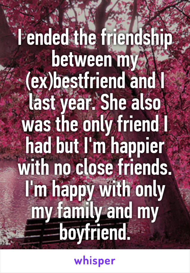 I ended the friendship between my (ex)bestfriend and I last year. She also was the only friend I had but I'm happier with no close friends. I'm happy with only my family and my boyfriend.