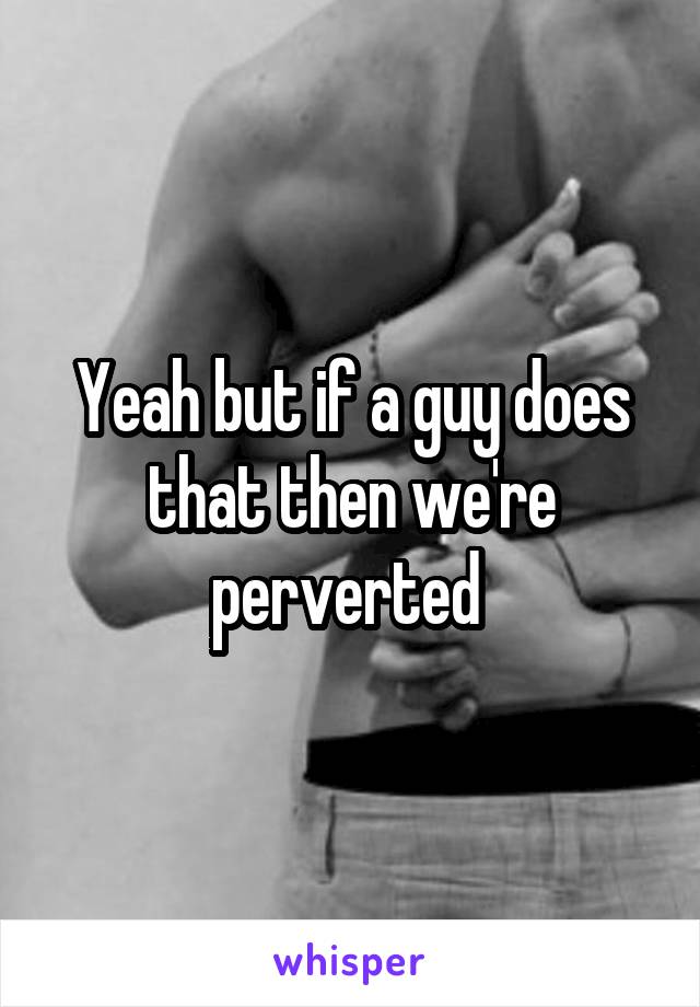 Yeah but if a guy does that then we're perverted 