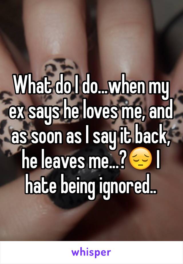 What do I do...when my ex says he loves me, and as soon as I say it back, he leaves me...?😔 I hate being ignored..