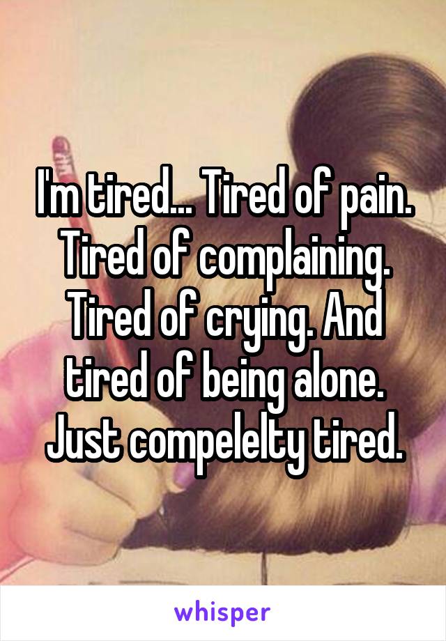 I'm tired... Tired of pain. Tired of complaining. Tired of crying. And tired of being alone. Just compelelty tired.