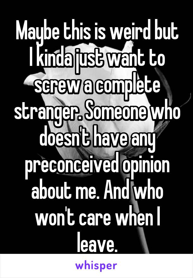 Maybe this is weird but I kinda just want to screw a complete stranger. Someone who doesn't have any preconceived opinion about me. And who won't care when I leave.