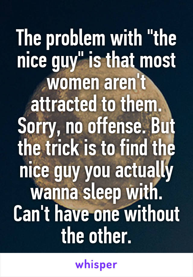 The problem with "the nice guy" is that most women aren't attracted to them. Sorry, no offense. But the trick is to find the nice guy you actually wanna sleep with. Can't have one without the other.