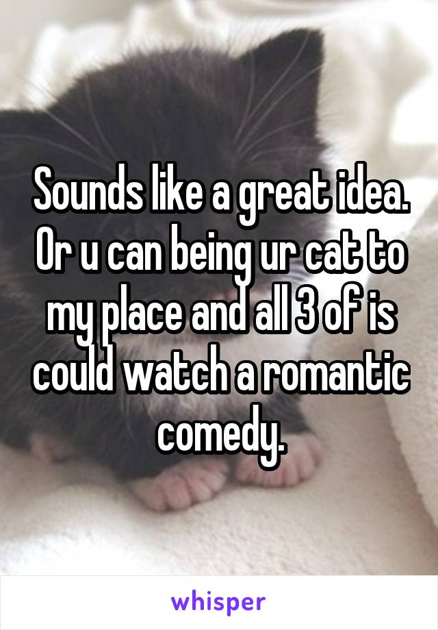 Sounds like a great idea. Or u can being ur cat to my place and all 3 of is could watch a romantic comedy.