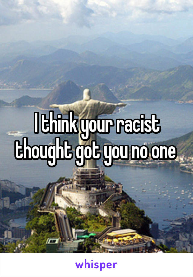 I think your racist thought got you no one 