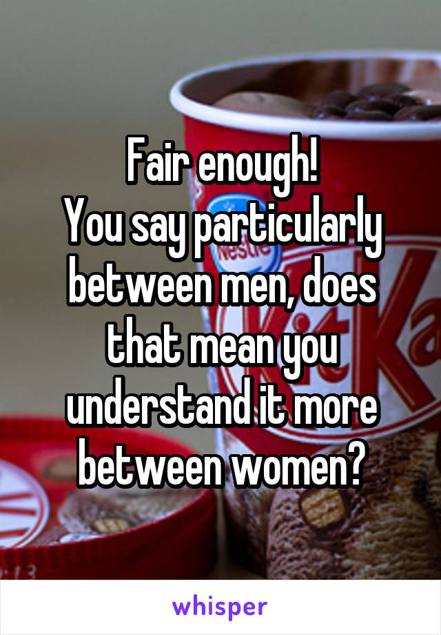 Fair enough!
You say particularly between men, does that mean you understand it more between women?