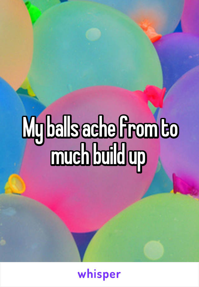 My balls ache from to much build up 