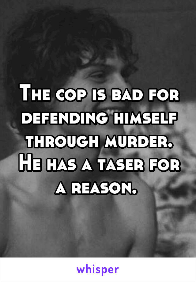 The cop is bad for defending himself through murder. He has a taser for a reason. 