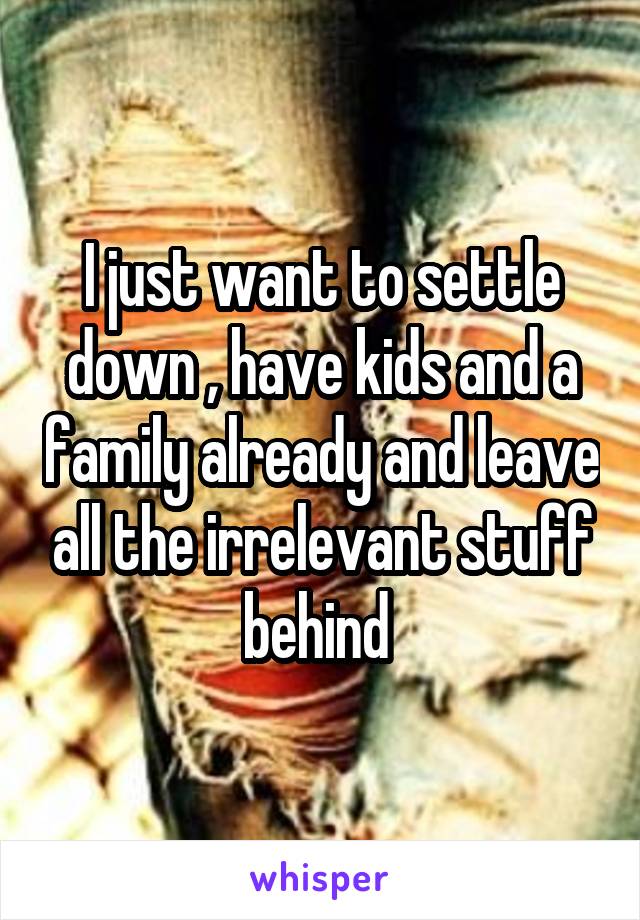 I just want to settle down , have kids and a family already and leave all the irrelevant stuff behind 