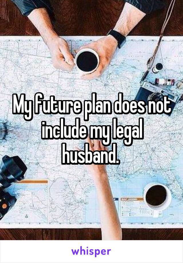 My future plan does not include my legal husband. 