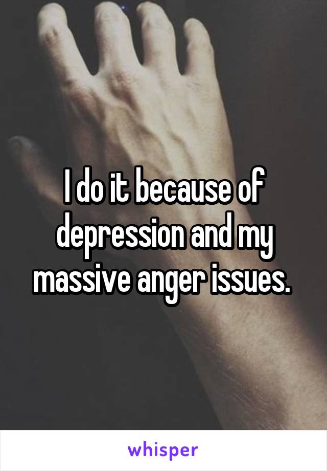 I do it because of depression and my massive anger issues. 