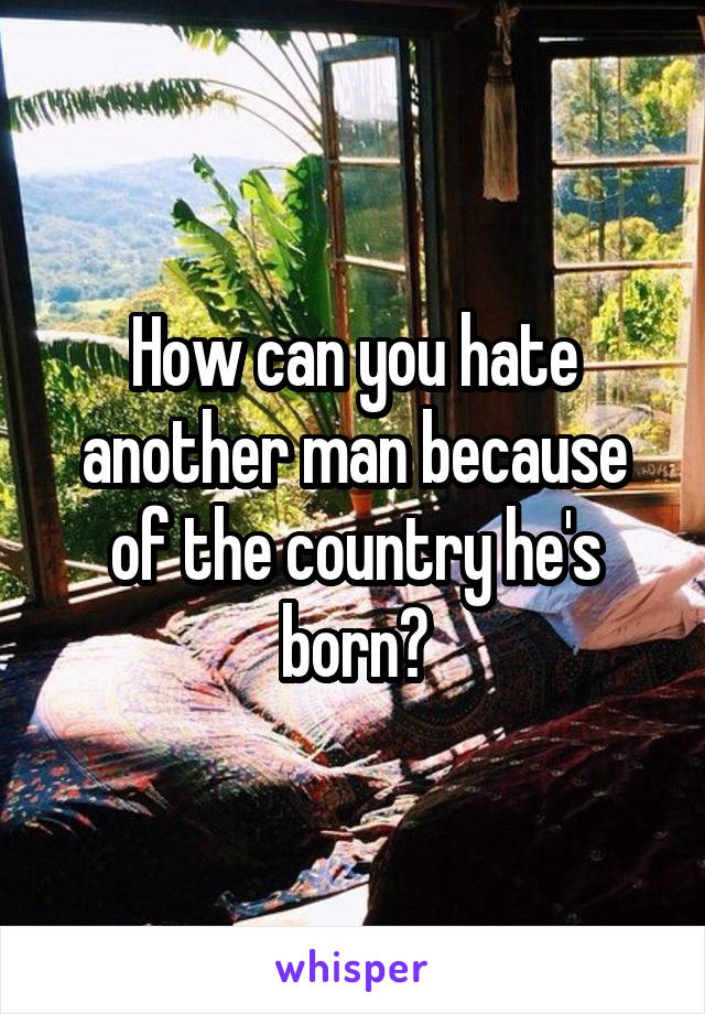 How can you hate another man because of the country he's born?