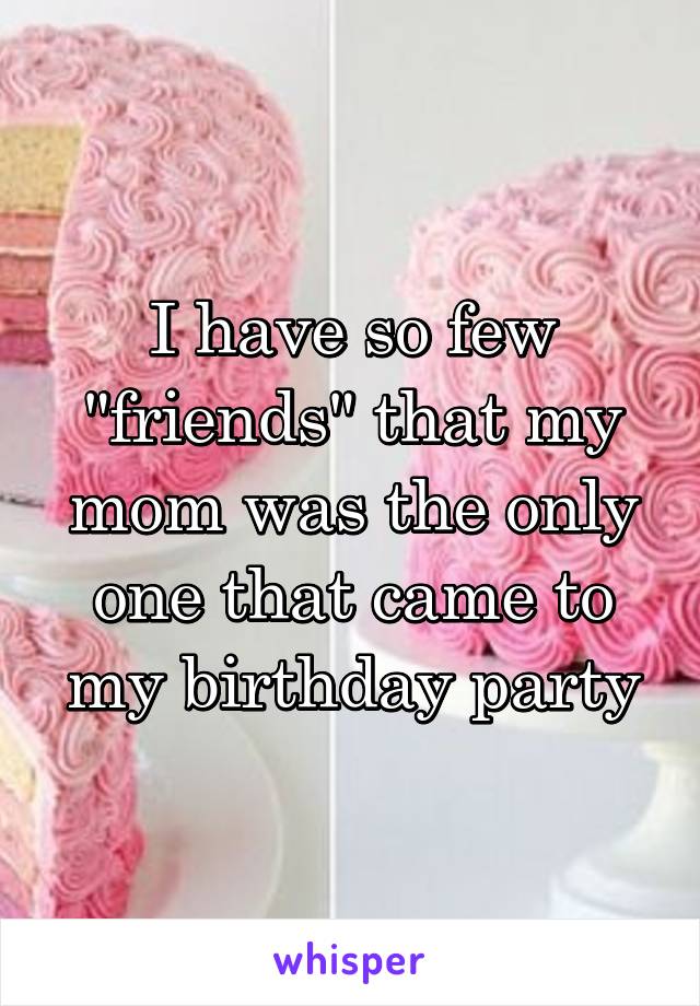 I have so few "friends" that my mom was the only one that came to my birthday party