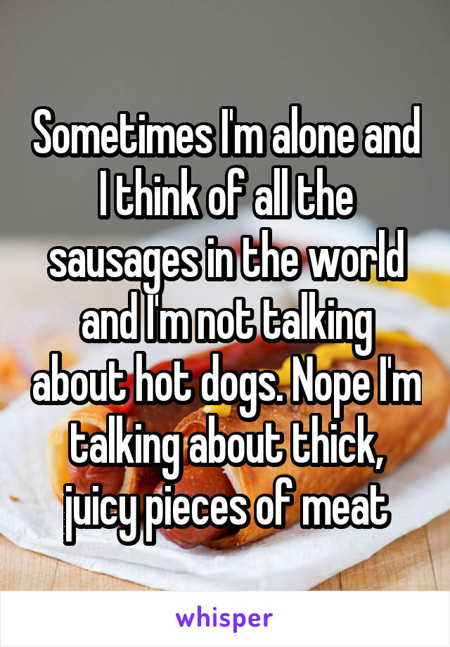 Sometimes I'm alone and I think of all the sausages in the world and I'm not talking about hot dogs. Nope I'm talking about thick, juicy pieces of meat