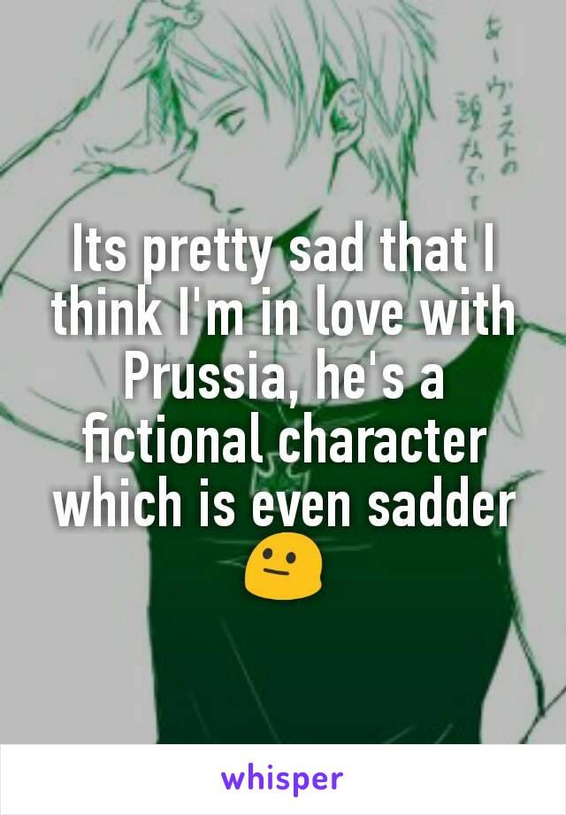 Its pretty sad that I think I'm in love with Prussia, he's a fictional character which is even sadder 😐