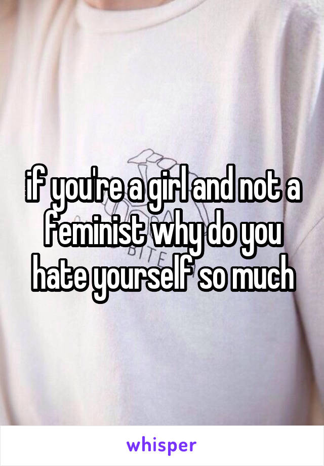 if you're a girl and not a feminist why do you hate yourself so much