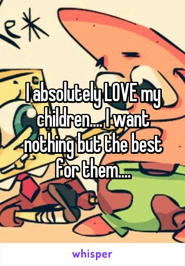 I absolutely LOVE my children.... I want nothing but the best for them....