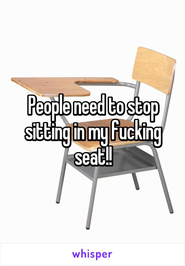 People need to stop sitting in my fucking seat!!