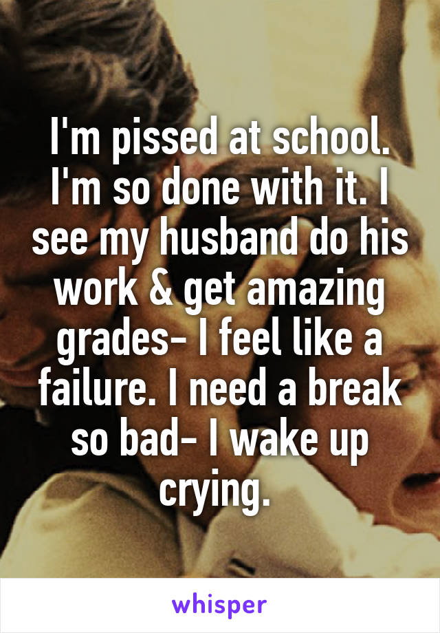 I'm pissed at school. I'm so done with it. I see my husband do his work & get amazing grades- I feel like a failure. I need a break so bad- I wake up crying. 
