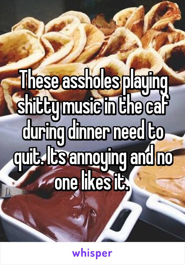 These assholes playing shitty music in the caf during dinner need to quit. Its annoying and no one likes it. 