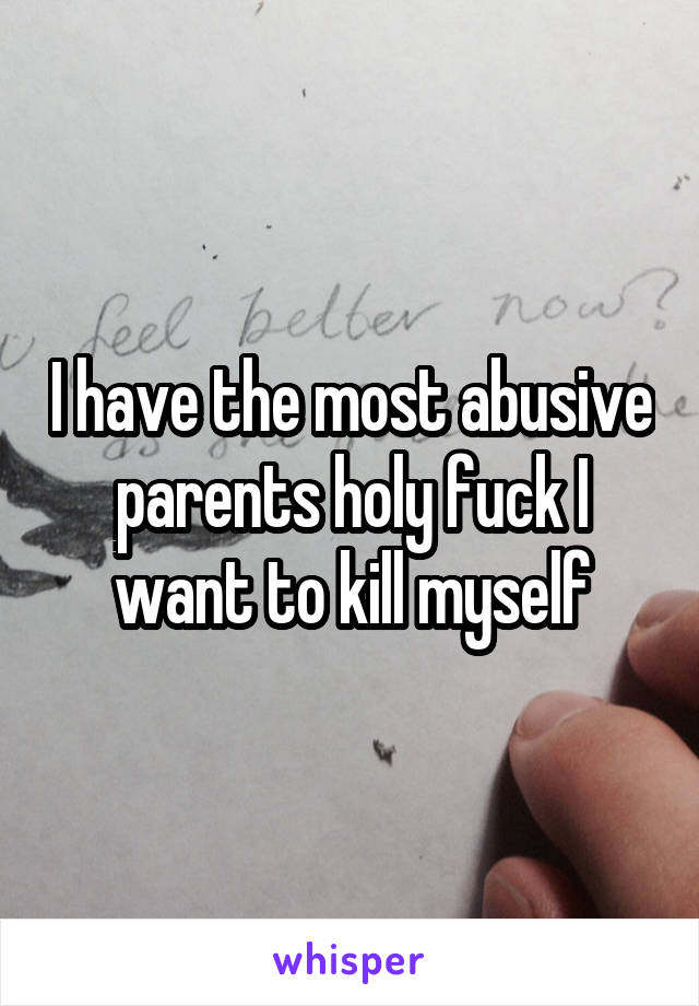 I have the most abusive parents holy fuck I want to kill myself