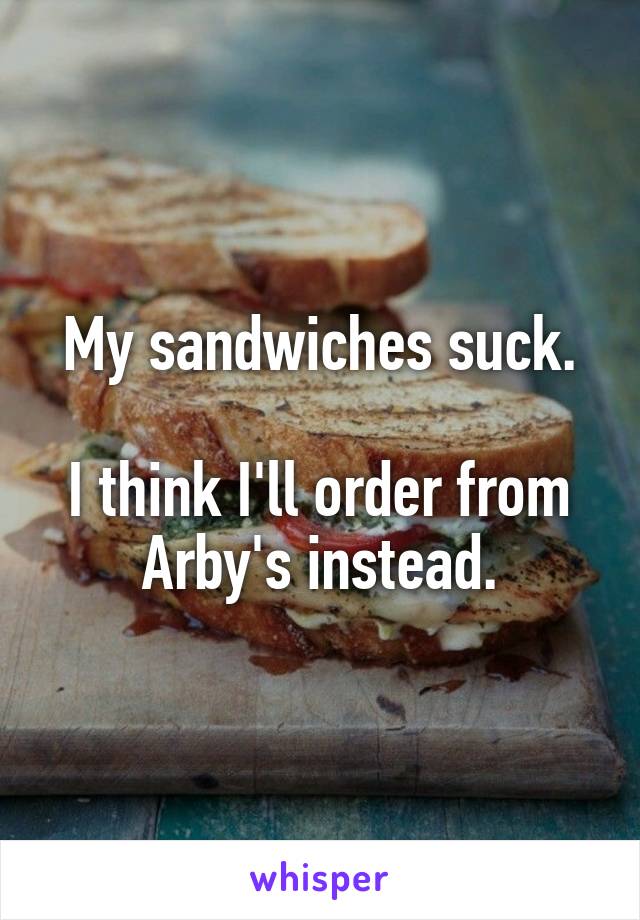 My sandwiches suck.

I think I'll order from Arby's instead.