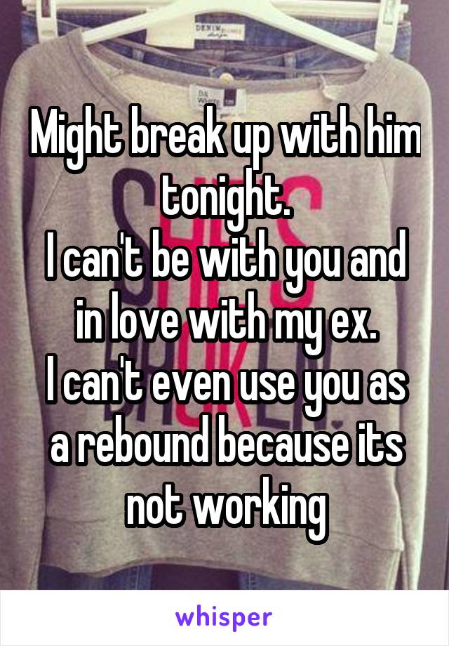 Might break up with him tonight.
I can't be with you and in love with my ex.
I can't even use you as a rebound because its not working