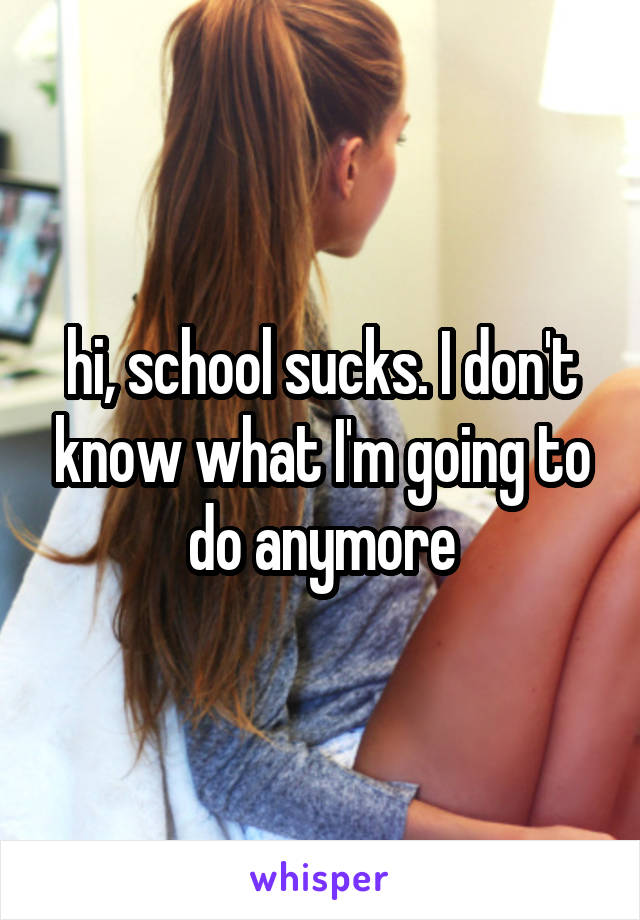 hi, school sucks. I don't know what I'm going to do anymore