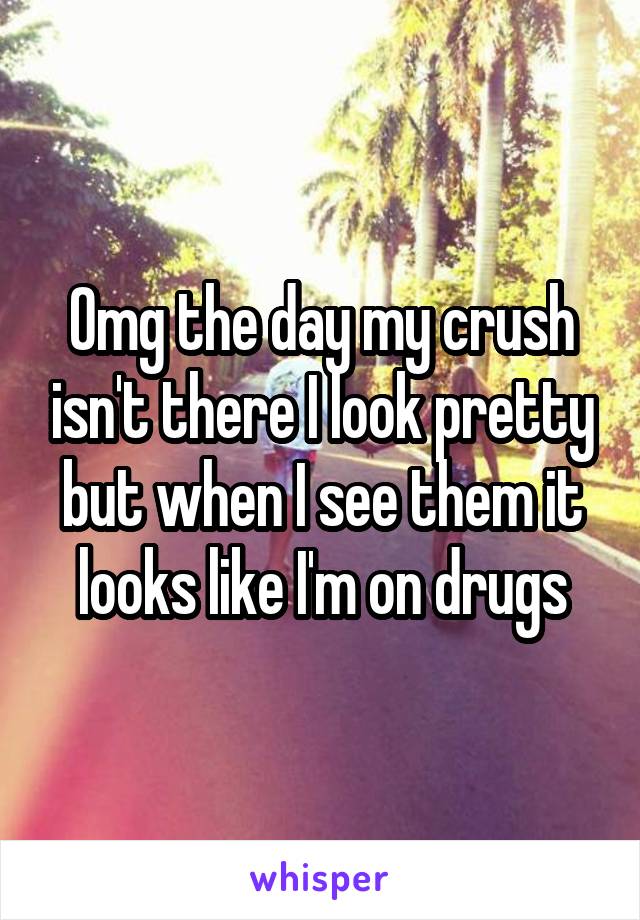 Omg the day my crush isn't there I look pretty but when I see them it looks like I'm on drugs