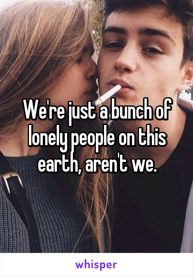 We're just a bunch of lonely people on this earth, aren't we.