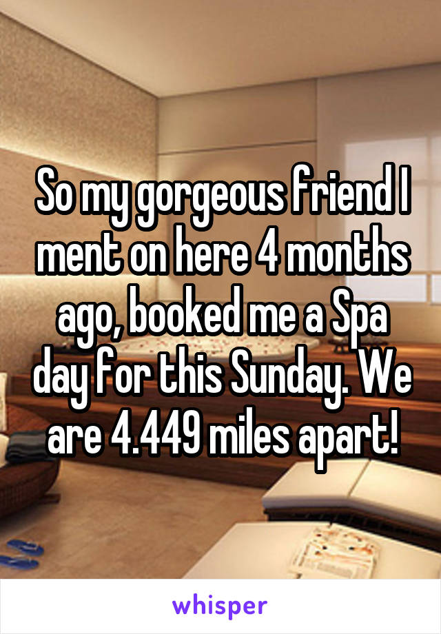So my gorgeous friend I ment on here 4 months ago, booked me a Spa day for this Sunday. We are 4.449 miles apart!