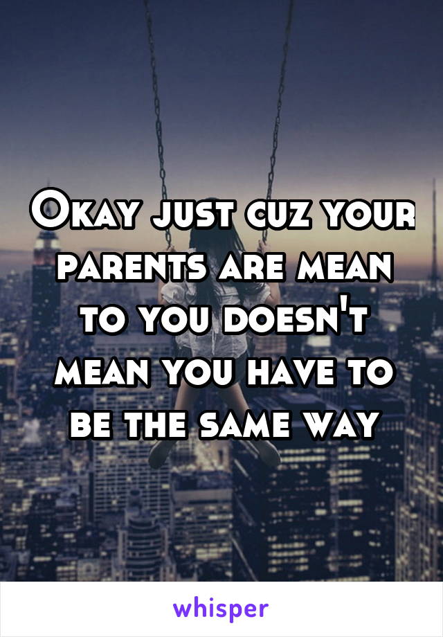 Okay just cuz your parents are mean to you doesn't mean you have to be the same way