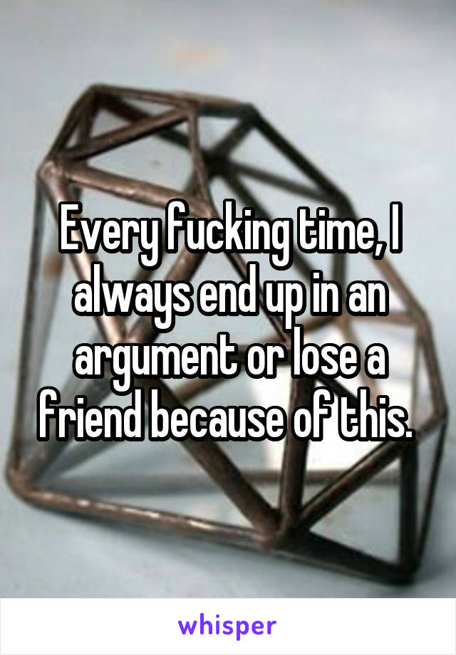 Every fucking time, I always end up in an argument or lose a friend because of this. 