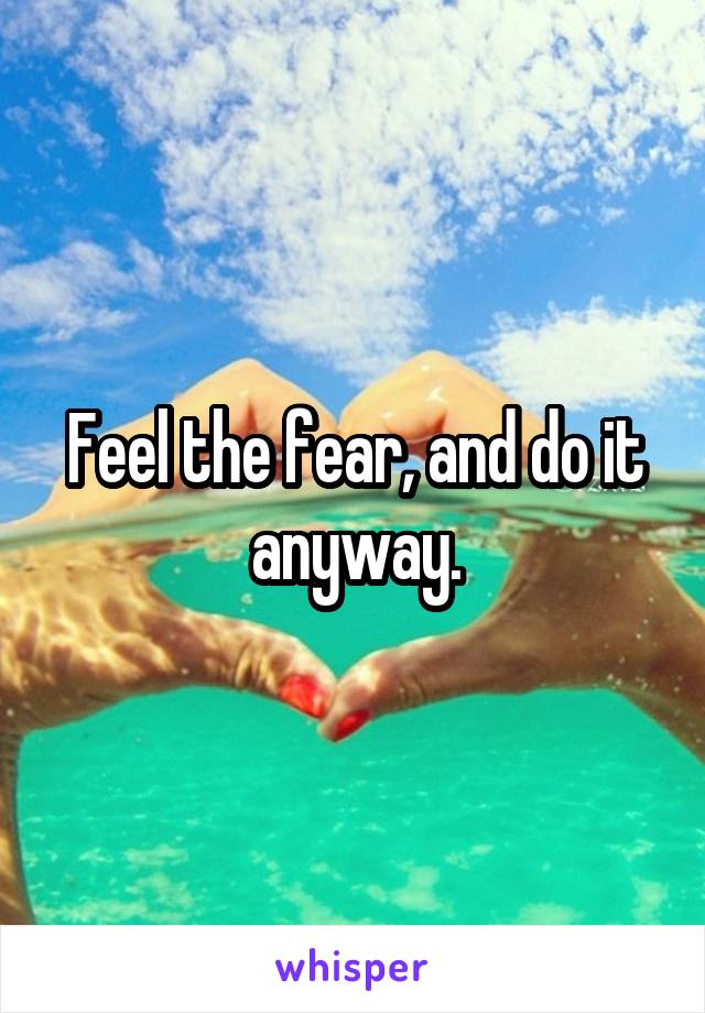 Feel the fear, and do it anyway.