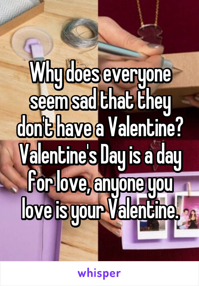 Why does everyone seem sad that they don't have a Valentine? Valentine's Day is a day for love, anyone you love is your Valentine.