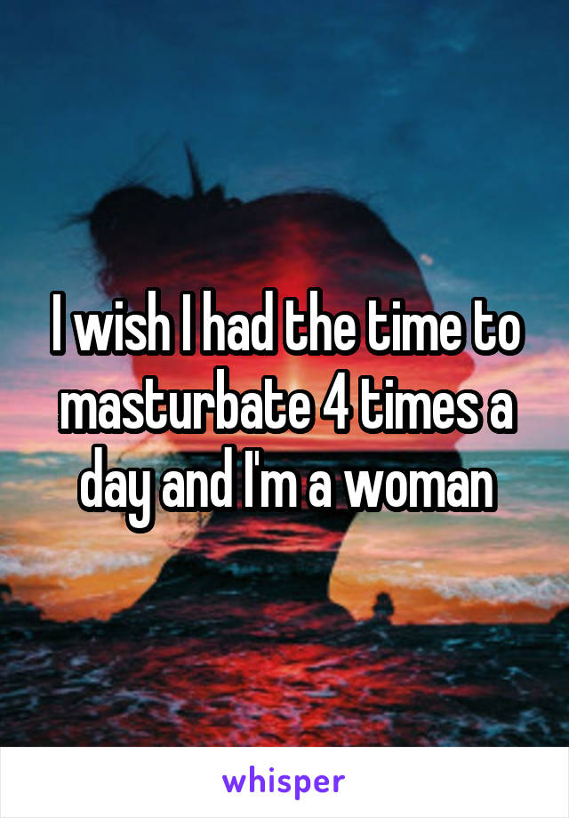 I wish I had the time to masturbate 4 times a day and I'm a woman