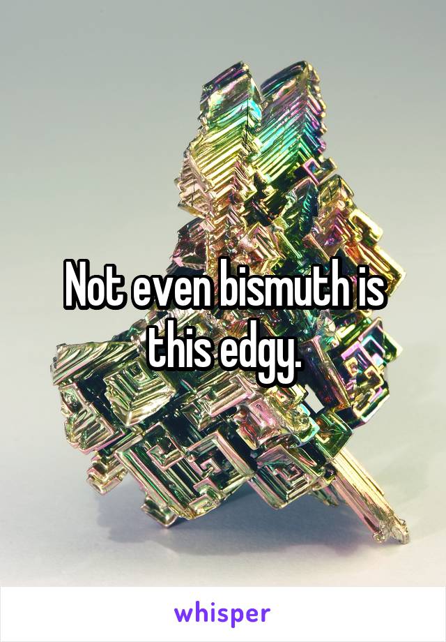 Not even bismuth is this edgy.