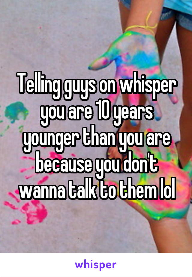 Telling guys on whisper you are 10 years younger than you are because you don't wanna talk to them lol