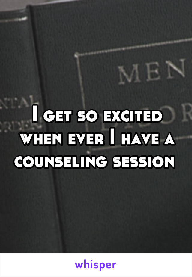 I get so excited when ever I have a counseling session 