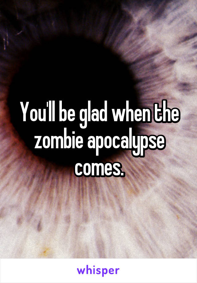 You'll be glad when the zombie apocalypse comes.