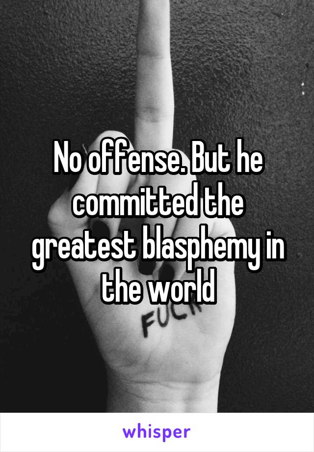 No offense. But he committed the greatest blasphemy in the world