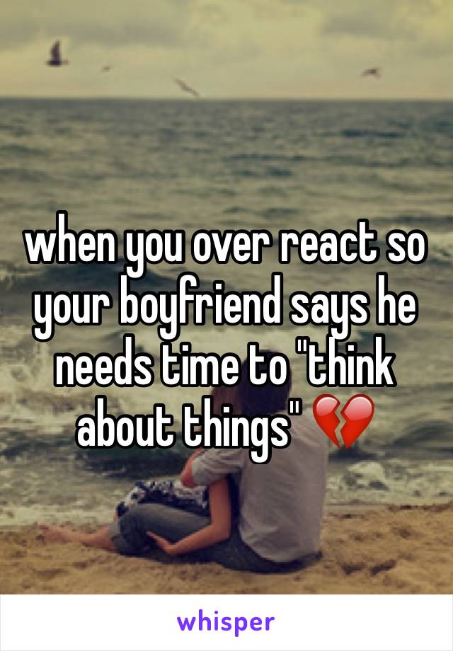 when you over react so your boyfriend says he needs time to "think about things" 💔