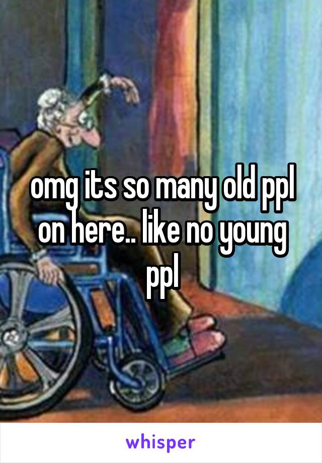 omg its so many old ppl on here.. like no young ppl