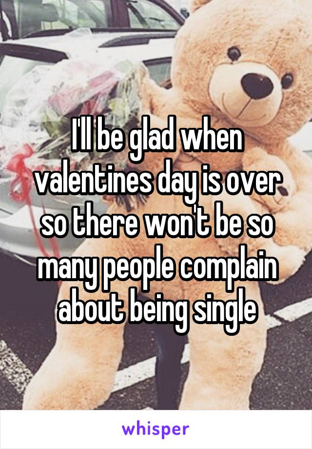 I'll be glad when valentines day is over so there won't be so many people complain about being single