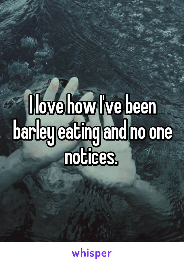 I love how I've been barley eating and no one notices. 